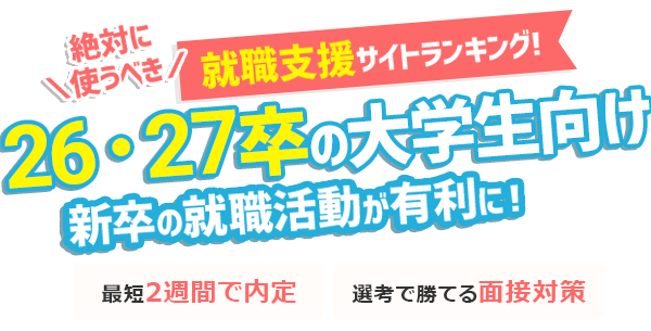 26卒・27卒の大学生向け 新卒の就職活動が有利に!
絶対に使うべき 就職支援サイトランキング! 最短2週間で内定 | 選考で勝てる面接対策